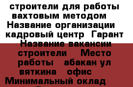 строители для работы вахтовым методом  › Название организации ­ кадровый центр “Гарант“ › Название вакансии ­ строители  › Место работы ­ абакан,ул вяткина 4 офис 13 › Минимальный оклад ­ 40 000 › Возраст от ­ 23 › Возраст до ­ 50 - Хакасия респ., Абакан г. Работа » Вакансии   . Хакасия респ.,Абакан г.